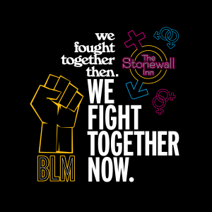 The focus text of the piece reads, "We fought together then. We fight together now." The first sentence is typeset in a vintage 60's-era appearing font, each word on its own line, right-aligned. To the right of it is a recreation of the Stonewall Inn window sign, set within a combination of the traditional "male" and "female" symbol, with two linked "male" symbols above it and 2 linked "female" symbols beneath it. The second sentence is set in a modern all-caps bold condensed font, also with each word on its own line. This sentence is left-aligned. To the left of it is a Black power fist outlined in Black Lives Matter yellow. Beneath the fist are the letters "BLM."